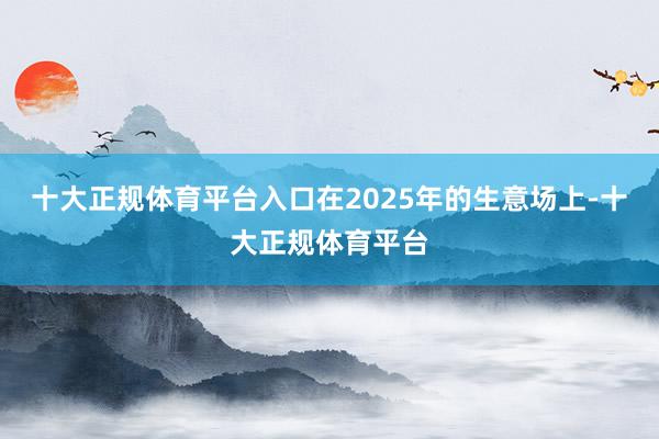 十大正规体育平台入口在2025年的生意场上-十大正规体育平台