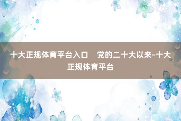 十大正规体育平台入口    党的二十大以来-十大正规体育平台