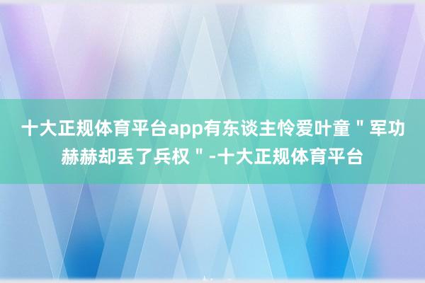 十大正规体育平台app有东谈主怜爱叶童＂军功赫赫却丢了兵权＂-十大正规体育平台