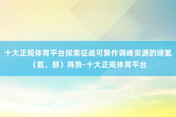 十大正规体育平台探索征战可算作调峰资源的绿氢（氨、醇）阵势-十大正规体育平台