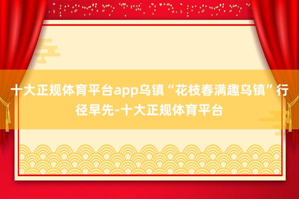 十大正规体育平台app乌镇“花枝春满趣乌镇”行径早先-十大正规体育平台