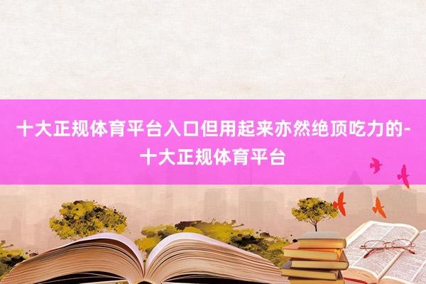 十大正规体育平台入口但用起来亦然绝顶吃力的-十大正规体育平台