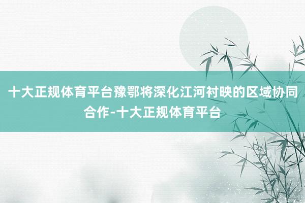 十大正规体育平台豫鄂将深化江河衬映的区域协同合作-十大正规体育平台