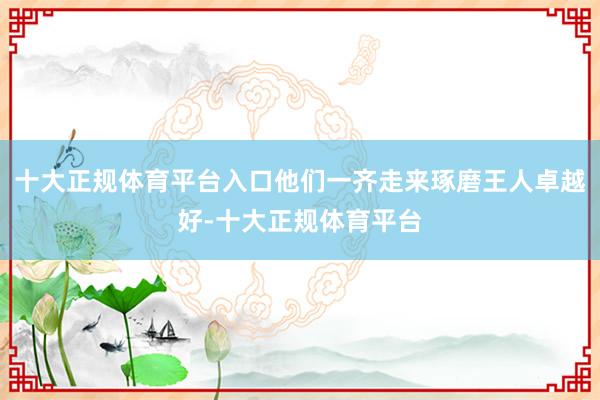 十大正规体育平台入口他们一齐走来琢磨王人卓越好-十大正规体育平台