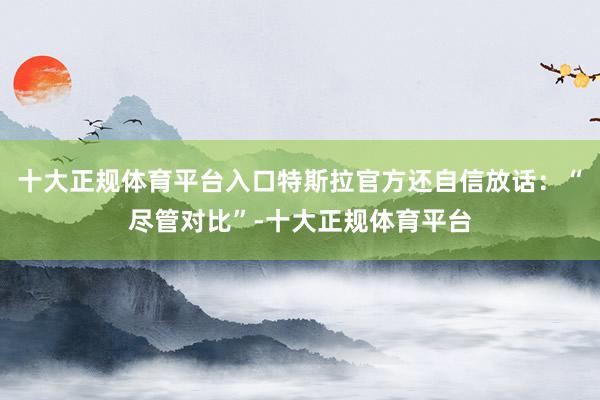 十大正规体育平台入口特斯拉官方还自信放话：“尽管对比”-十大正规体育平台
