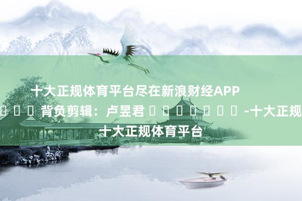 十大正规体育平台尽在新浪财经APP            						背负剪辑：卢昱君 							-十大正规体育平台