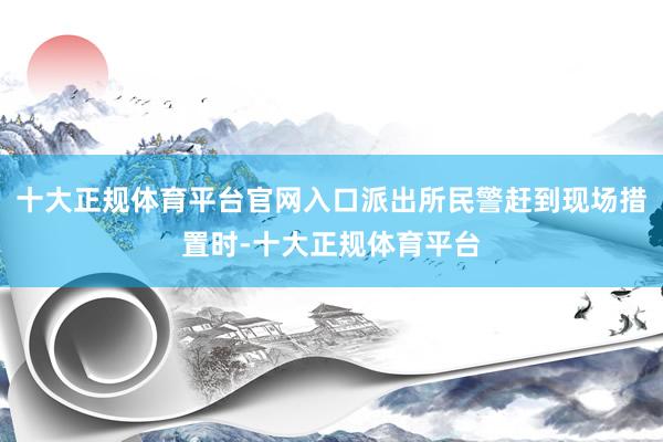 十大正规体育平台官网入口派出所民警赶到现场措置时-十大正规体育平台