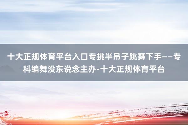 十大正规体育平台入口专挑半吊子跳舞下手——专科编舞没东说念主办-十大正规体育平台
