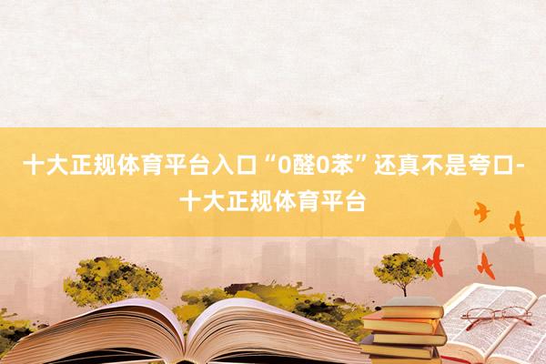 十大正规体育平台入口“0醛0苯”还真不是夸口-十大正规体育平台