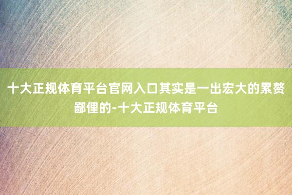 十大正规体育平台官网入口其实是一出宏大的累赘鄙俚的-十大正规体育平台