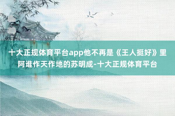 十大正规体育平台app他不再是《王人挺好》里阿谁作天作地的苏明成-十大正规体育平台