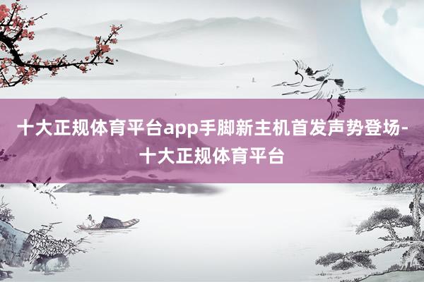 十大正规体育平台app手脚新主机首发声势登场-十大正规体育平台