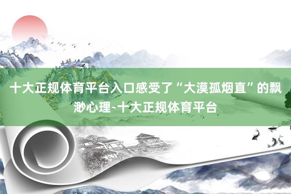 十大正规体育平台入口感受了“大漠孤烟直”的飘渺心理-十大正规体育平台