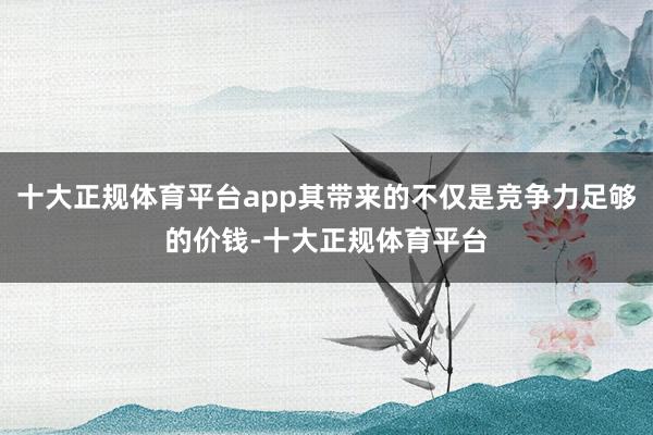 十大正规体育平台app其带来的不仅是竞争力足够的价钱-十大正规体育平台