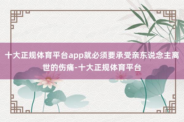 十大正规体育平台app就必须要承受亲东说念主离世的伤痛-十大正规体育平台