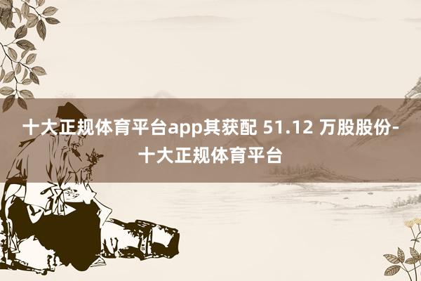 十大正规体育平台app其获配 51.12 万股股份-十大正规体育平台