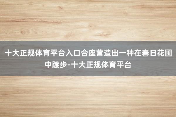 十大正规体育平台入口合座营造出一种在春日花圃中踱步-十大正规体育平台
