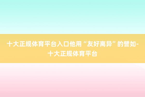 十大正规体育平台入口他用“友好离异”的譬如-十大正规体育平台