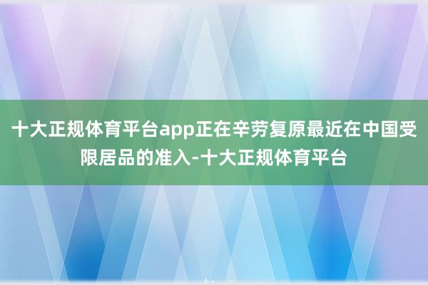 十大正规体育平台app正在辛劳复原最近在中国受限居品的准入-十大正规体育平台