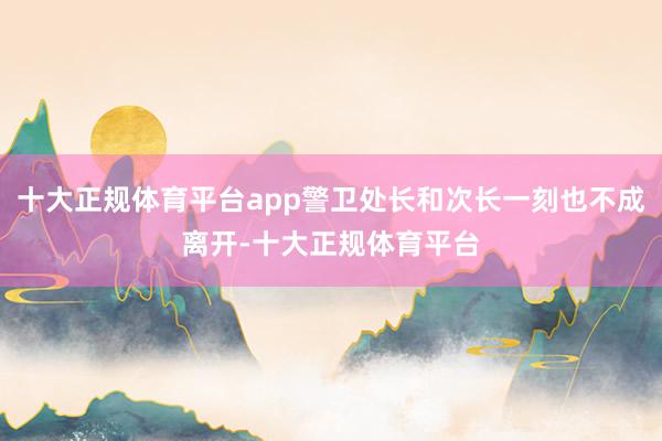 十大正规体育平台app警卫处长和次长一刻也不成离开-十大正规体育平台