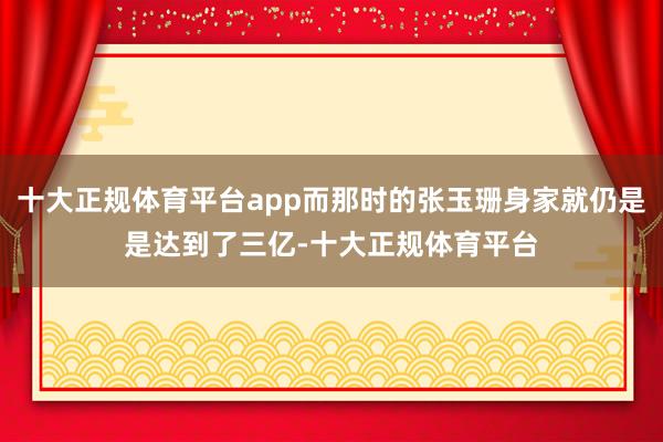 十大正规体育平台app而那时的张玉珊身家就仍是是达到了三亿-十大正规体育平台