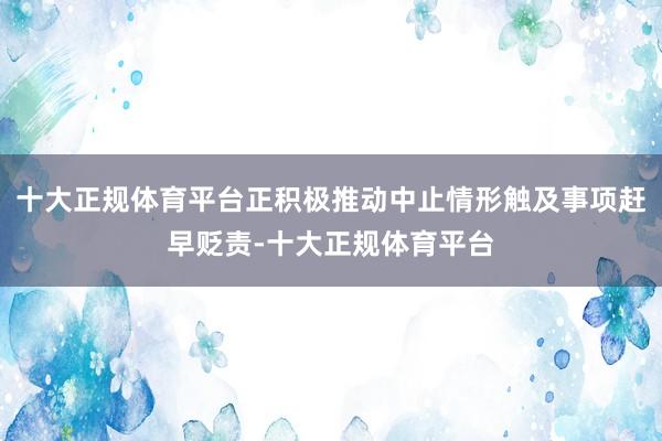 十大正规体育平台正积极推动中止情形触及事项赶早贬责-十大正规