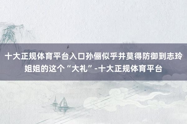 十大正规体育平台入口孙俪似乎并莫得防御到志玲姐姐的这个“大礼