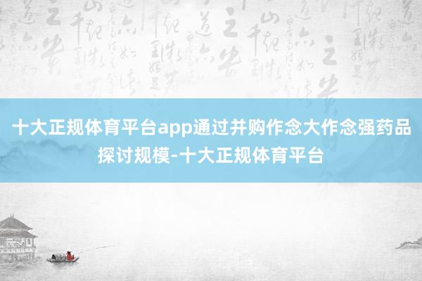 十大正规体育平台app通过并购作念大作念强药品探讨规模-十大正规体育平台