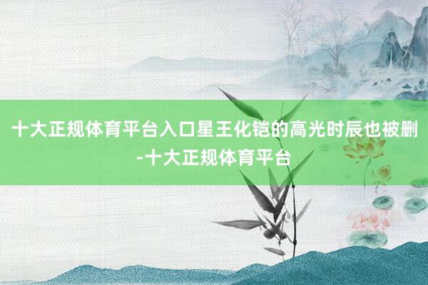 十大正规体育平台入口星王化铠的高光时辰也被删-十大正规体育平台