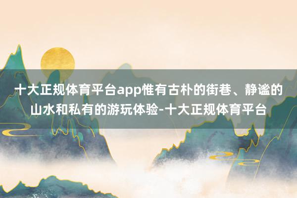 十大正规体育平台app惟有古朴的街巷、静谧的山水和私有的游玩体验-十大正规体育平台