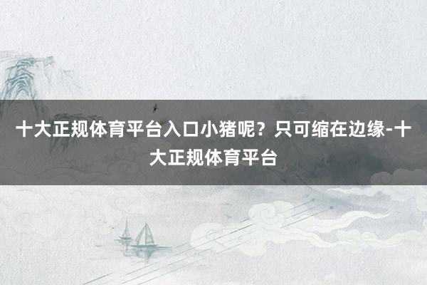 十大正规体育平台入口小猪呢？只可缩在边缘-十大正规体育平台