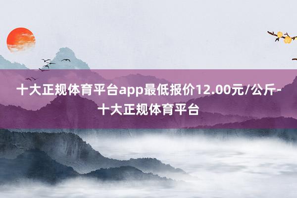 十大正规体育平台app最低报价12.00元/公斤-十大正规体育平台