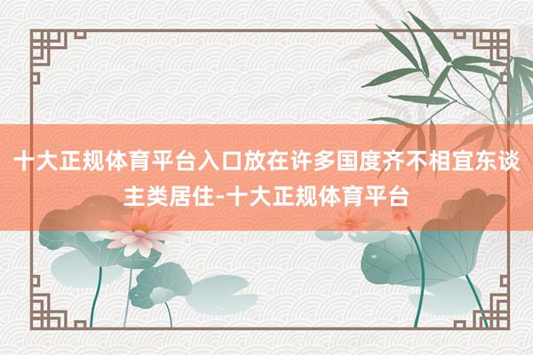 十大正规体育平台入口放在许多国度齐不相宜东谈主类居住-十大正规体育平台