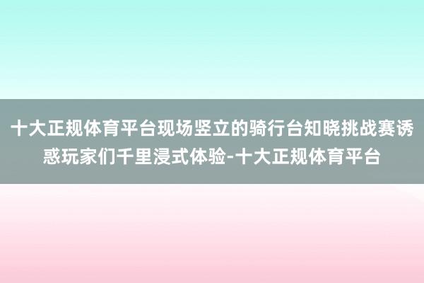 十大正规体育平台现场竖立的骑行台知晓挑战赛诱惑玩家们千里浸式体验-十大正规体育平台
