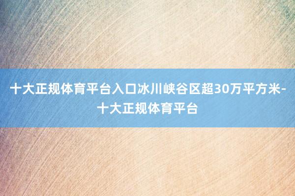 十大正规体育平台入口冰川峡谷区超30万平方米-十大正规体育平台