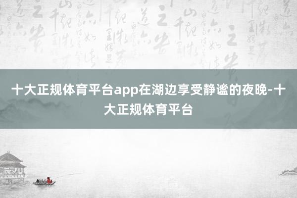 十大正规体育平台app在湖边享受静谧的夜晚-十大正规体育平台