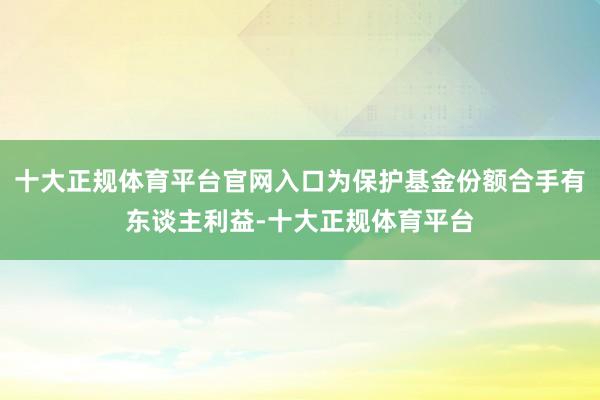十大正规体育平台官网入口为保护基金份额合手有东谈主利益-十大正规体育平台