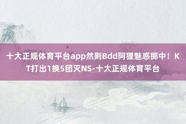 十大正规体育平台app然则Bdd阿狸魅惑掷中！KT打出1换5团灭NS-十大正规体育平台
