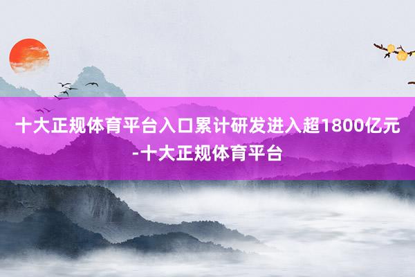 十大正规体育平台入口累计研发进入超1800亿元-十大正规体育平台
