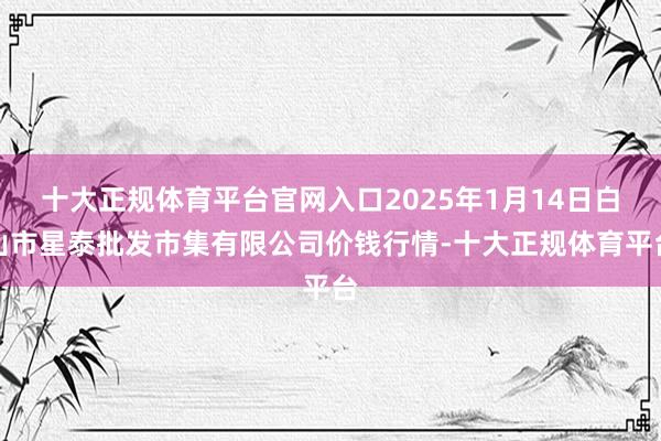十大正规体育平台官网入口2025年1月14日白山市星泰批发市集有限公司价钱行情-十大正规体育平台