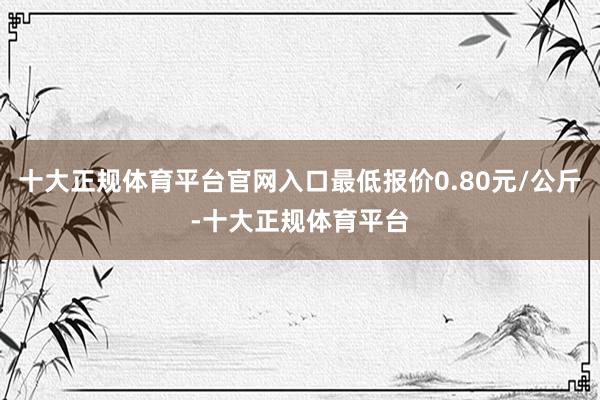 十大正规体育平台官网入口最低报价0.80元/公斤-十大正规体育平台