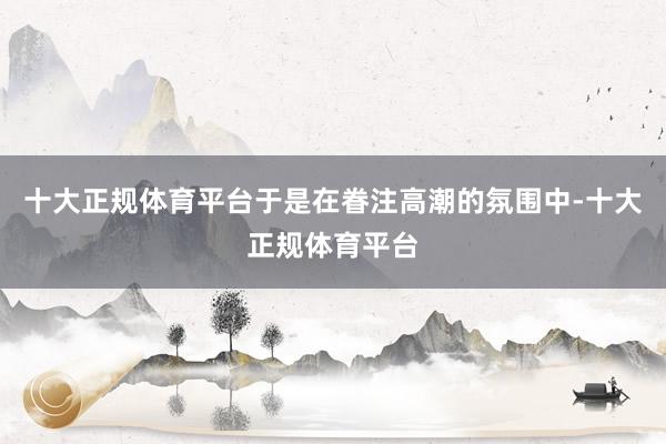 十大正规体育平台于是在眷注高潮的氛围中-十大正规体育平台