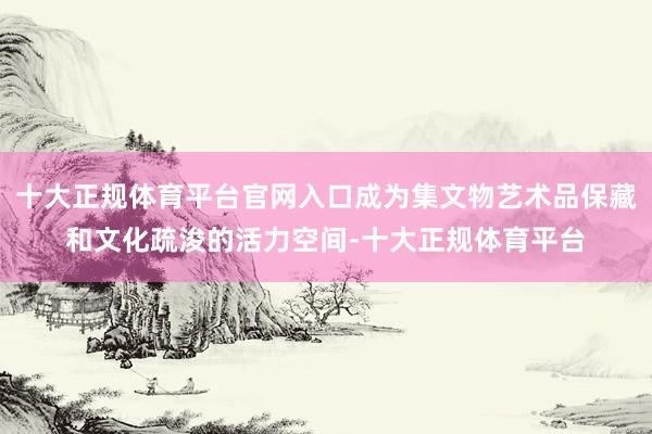 十大正规体育平台官网入口成为集文物艺术品保藏和文化疏浚的活力空间-十大正规体育平台