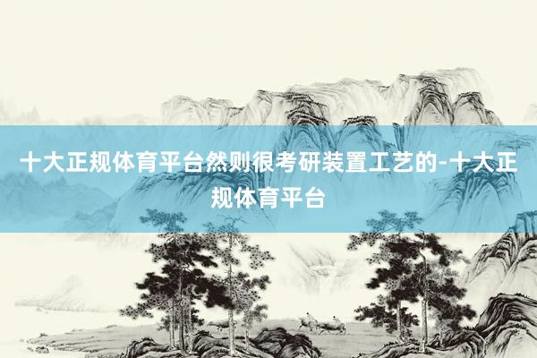 十大正规体育平台然则很考研装置工艺的-十大正规体育平台