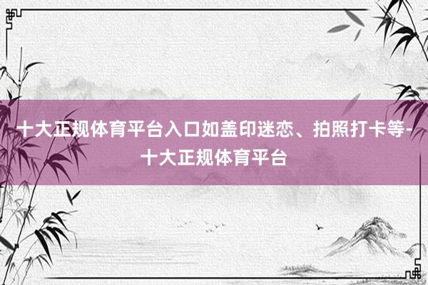 十大正规体育平台入口如盖印迷恋、拍照打卡等-十大正规体育平台