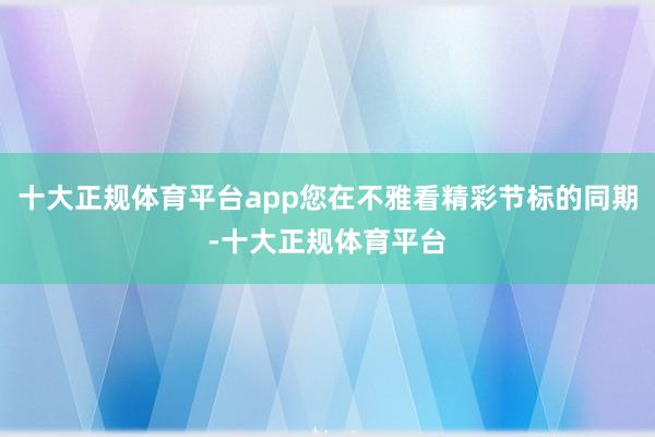 十大正规体育平台app您在不雅看精彩节标的同期-十大正规体育平台