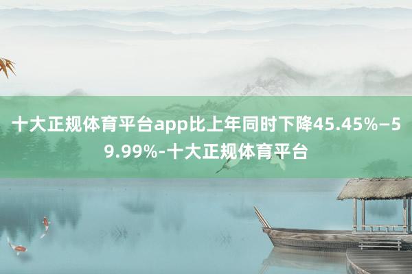 十大正规体育平台app比上年同时下降45.45%—59.99%-十大正规体育平台