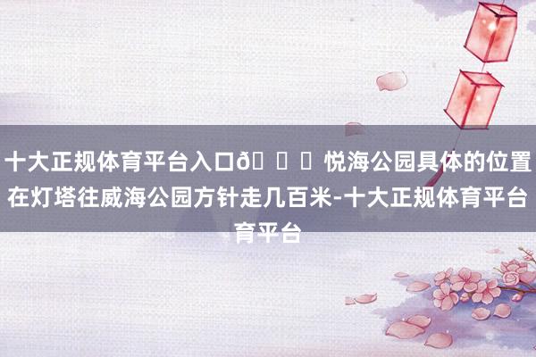 十大正规体育平台入口📍悦海公园具体的位置在灯塔往威海公园方针走几百米-十大正规体育平台