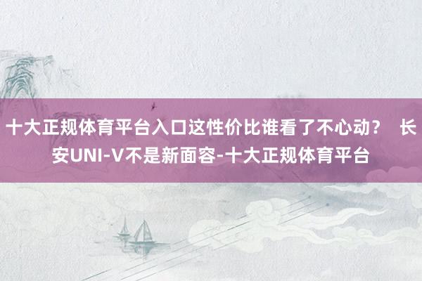 十大正规体育平台入口这性价比谁看了不心动？  长安UNI-V