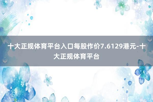 十大正规体育平台入口每股作价7.6129港元-十大正规体育平台